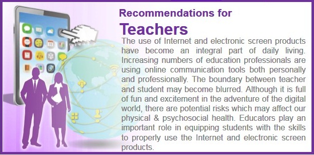 The use of Internet and electronic screen products have become an integral part of daily living. Increasing numbers of education professionals are using online communication tools both personally and professionally. The boundary between teachers and students may become blurred. Although it is full of fun and excitement in the adventure of the digital world, there are potential risks which may affect our physical & psychological health. Educators play an important role in equipping students with the skills to properly use the Internet and electronic screen products.