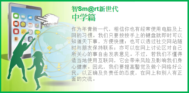 作为年青新一代，相信你也有经常使用电脑及上网的习惯。我们只要按按手上的键盘就即时可以知道天下事，方便快捷；也可以透过社交网站随时与朋友保持联系；亦可以在网上讨论区对自己所关心的事自由发表意见。不过，若我们不懂得适当地使用互联网，它会带来风险及影响我们的身心健康。因此我们要提高警觉及做个网络好公民，以正确及负责任的态度，在网上和别人有正面的交流。