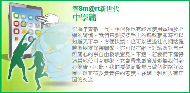 作為年青新一代，相信你也有經常使用電腦及上網的習慣。我們只要按按手上的鍵盤就即時可以知道天下事，方便快捷；也可以透過社交網站隨時與朋友保持聯繫；亦可以在網上討論區對自己所關心的事自由發表意見。不過，若我們不懂得適當地使用互聯網，它會帶來風險及影響我們的身心健康。因此我們要提高警覺及做個網絡好公民，以正確及負責任的態度，在網上和別人有正面的交流。